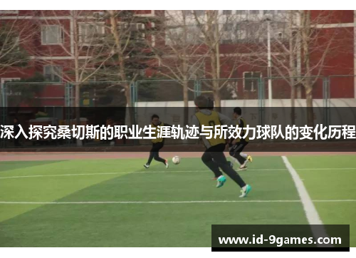 深入探究桑切斯的职业生涯轨迹与所效力球队的变化历程