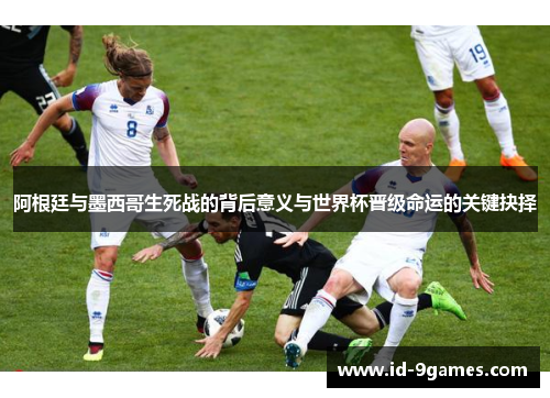 阿根廷与墨西哥生死战的背后意义与世界杯晋级命运的关键抉择